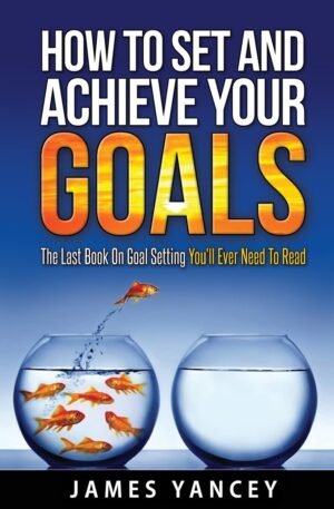 How To Set And Achieve Your Goals: The Last Book On Goal Setting You’ll Ever Need To Read